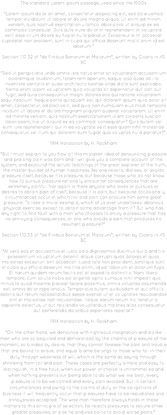 The standard Lorem Ipsum passage, used since the 1500s "Lorem ipsum dolor sit amet, consectetur adipiscing elit, sed do eiusmod tempor incididunt ut labore et dolore magna aliqua. Ut enim ad minim veniam, quis nostrud exercitation ullamco laboris nisi ut aliquip ex ea commodo consequat. Duis aute irure dolor in reprehenderit in voluptate velit esse cillum dolore eu fugiat nulla pariatur. Excepteur si nt occaecat cupidatat non proident, sunt in culpa qui officia deserunt mollit anim id est laborum." Section 1.10.32 of "de Finibus Bonorum et Malorum", written by Cicero in 45 BC "Sed ut perspiciatis unde omnis iste natus error sit voluptatem accusantium doloremque laudantium, totam rem aperiam, eaque ipsa quae ab illo inventore veritatis et quasi architecto beatae vitae dicta sunt explicabo. Nemo enim ipsam voluptatem quia voluptas sit aspernatur aut odit aut fugit, sed quia consequuntur magni dolores eos qui ratione voluptatem sequi nesciunt. Neque porro quisquam est, qui dolorem ipsum quia dolor sit amet, consectetur, adipisci velit, sed quia non numquam eius modi tempora incidunt ut labore et dolore magnam aliquam quaerat voluptatem. Ut enim ad minima veniam, quis nostrum exercitationem ullam corporis suscipit laboriosam, nisi ut aliquid ex ea commodi consequatur? Quis autem vel eum iure reprehenderit qui in ea voluptate velit esse quam nihil molestiae consequatur, vel illum qui dolorem eum fugiat quo voluptas nulla pariatur?" 1914 translation by H. Rackham "But I must explain to you how all this mistaken idea of denouncing pleasure and praising pain was born and I will give you a complete account of the system, and expound the actual teachings of the great explorer of the truth, the master-builder of human happiness. No one rejects, dislikes, or avoids pleasure itself, because it is pleasure, but because those who do not know how to pursue pleasure rationally encounter consequences that are extremely painful. Nor again is there anyone who loves or pursues or desires to obtain pain of itself, because it is pain, but because occasionally circumstances occur in which toil and pain can procure him some great pleasure. To take a trivial example, which of us ever undertakes laborious physical exercise, except to obtain some advantage from it? But who has any right to find fault with a man who chooses to enjoy a pleasure that has no annoying consequences, or one who avoids a pain that produces no resultant pleasure?" Section 1.10.33 of "de Finibus Bonorum et Malorum", written by Cicero in 45 BC "At vero eos et accusamus et iusto odio dignissimos ducimus qui blanditiis praesentium voluptatum deleniti atque corrupti quos dolores et quas molestias excepturi sint occaecati cupiditate non provident, similique sunt in culpa qui officia deserunt mollitia animi, id est laborum et dolorum fuga. Et harum quidem rerum facilis est et expedita distinctio. Nam libero tempore, cum soluta nobis est eligendi optio cumque nihil impedit quo minus id quod maxime placeat facere possimus, omnis voluptas assumenda est, omnis dolor repellendus. Temporibus autem quibusdam et aut officiis debitis aut rerum necessitatibus saepe eveniet ut et voluptates repudiandae sint et molestiae non recusandae. Itaque earum rerum hic tenetur a sapiente delectus, ut aut reiciendis voluptatibus maiores alias consequatur aut perferendis doloribus asperiores repellat." 1914 translation by H. Rackham "On the other hand, we denounce with righteous indignation and dislike men who are so beguiled and demoralized by the charms of pleasure of the moment, so blinded by desire, that they cannot foresee the pain and trouble that are bound to ensue; and equal blame belongs to those who fail in their duty through weakness of will, which is the same as saying through shrinking from toil and pain. These cases are perfectly simple and easy to distinguish. In a free hour, when our power of choice is untrammelled and when nothing prevents our being able to do what we like best, every pleasure is to be welcomed and every pain avoided. But in certain circumstances and owing to the claims of duty or the obligations of business it will frequently occur that pleasures have to be repudiated and annoyances accepted. The wise man therefore always holds in these matters to this principle of selection: he rejects pleasures to secure other greater pleasures, or else he endures pains to avoid worse pains."